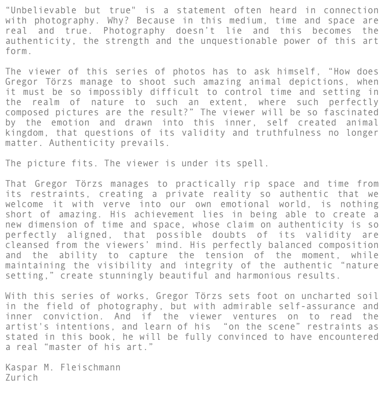 “Unbelievable but true" is a statement often heard in connection with photography. Why? Because in this medium, time and space are real and true. Photography doesn’t lie and this becomes the authenticity, the strength and the unquestionable power of this art form. 

The viewer of this series of photos has to ask himself, “How does Gregor Törzs manage to shoot such amazing animal depictions, when it must be so impossibly difficult to control time and setting in the realm of nature to such an extent, where such perfectly composed pictures are the result?” The viewer will be so fascinated by the emotion and drawn into this inner, self created animal kingdom, that questions of its validity and truthfulness no longer matter. Authenticity prevails.

The picture fits. The viewer is under its spell.

That Gregor Törzs manages to practically rip space and time from its restraints, creating a private reality so authentic that we welcome it with verve into our own emotional world, is nothing short of amazing. His achievement lies in being able to create a new dimension of time and space, whose claim on authenticity is so perfectly aligned, that possible doubts of its validity are cleansed from the viewers’ mind. His perfectly balanced composition and the ability to capture the tension of the moment, while maintaining the visibility and integrity of the authentic “nature setting,” create stunningly beautiful and harmonious results.

With this series of works, Gregor Törzs sets foot on uncharted soil in the field of photography, but with admirable self-assurance and inner conviction. And if the viewer ventures on to read the artist's intentions, and learn of his  “on the scene” restraints as stated in this book, he will be fully convinced to have encountered a real “master of his art.”

Kaspar M. Fleischmann
Zurich
