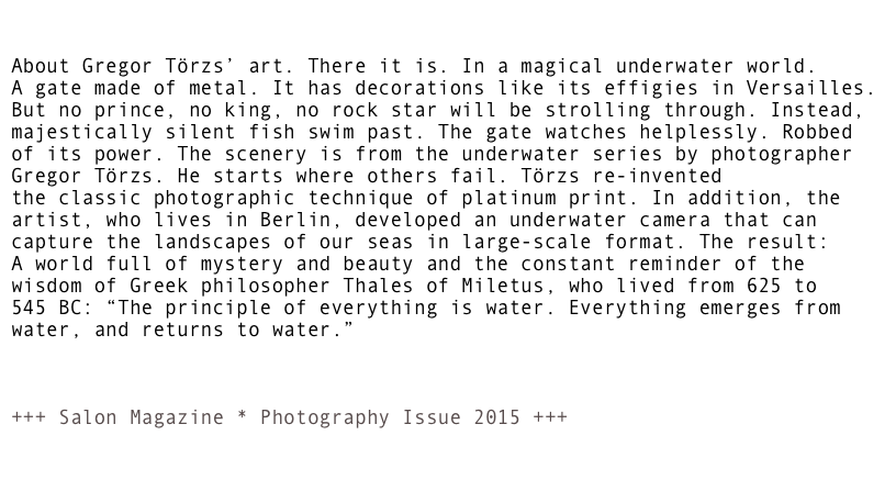 


About Gregor Törzs’ art. There it is. In a magical underwater world.
A gate made of metal. It has decorations like its effigies in Versailles.
But no prince, no king, no rock star will be strolling through. Instead,
majestically silent fish swim past. The gate watches helplessly. Robbed
of its power. The scenery is from the underwater series by photographer
Gregor Törzs. He starts where others fail. Törzs re-invented
the classic photographic technique of platinum print. In addition, the
artist, who lives in Berlin, developed an underwater camera that can
capture the landscapes of our seas in large-scale format. The result:
A world full of mystery and beauty and the constant reminder of the
wisdom of Greek philosopher Thales of Miletus, who lived from 625 to
545 BC: “The principle of everything is water. Everything emerges from 
water, and returns to water.”  



+++ Salon Magazine * Photography Issue 2015 +++   